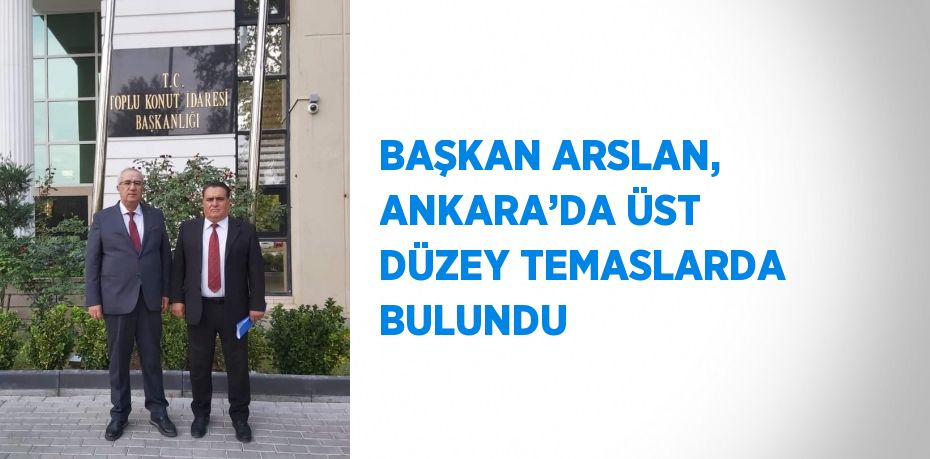 BAŞKAN ARSLAN, ANKARA’DA ÜST DÜZEY TEMASLARDA BULUNDU