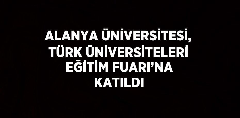 ALANYA ÜNİVERSİTESİ, TÜRK ÜNİVERSİTELERİ EĞİTİM FUARI’NA KATILDI