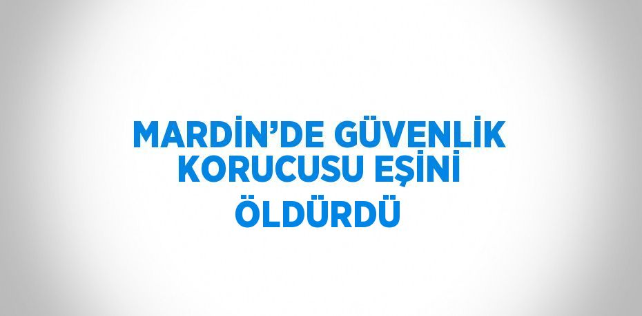 MARDİN’DE GÜVENLİK KORUCUSU EŞİNİ ÖLDÜRDÜ