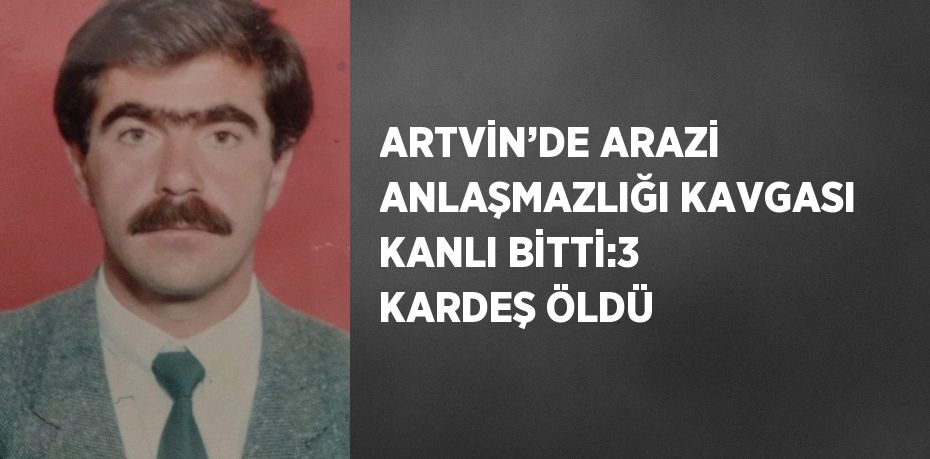 ARTVİN’DE ARAZİ ANLAŞMAZLIĞI KAVGASI KANLI BİTTİ:3 KARDEŞ ÖLDÜ