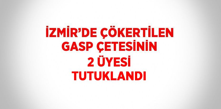 İZMİR’DE ÇÖKERTİLEN GASP ÇETESİNİN 2 ÜYESİ TUTUKLANDI