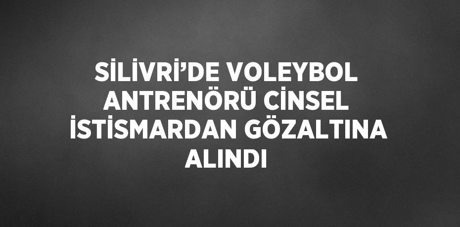 SİLİVRİ’DE VOLEYBOL ANTRENÖRÜ CİNSEL İSTİSMARDAN GÖZALTINA ALINDI