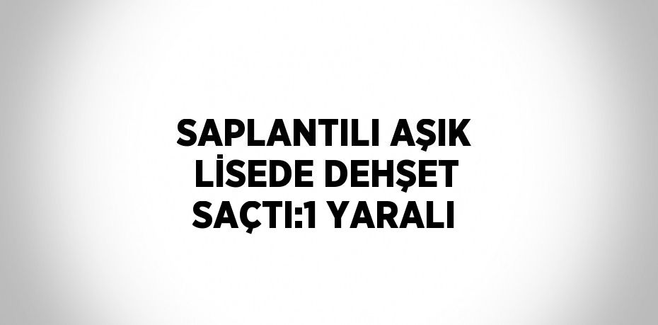 SAPLANTILI AŞIK LİSEDE DEHŞET SAÇTI:1 YARALI