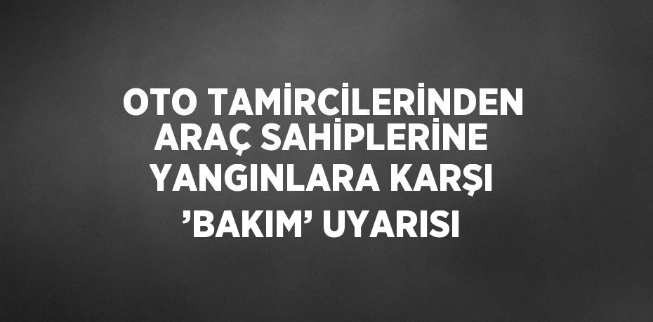 OTO TAMİRCİLERİNDEN ARAÇ SAHİPLERİNE YANGINLARA KARŞI ’BAKIM’ UYARISI