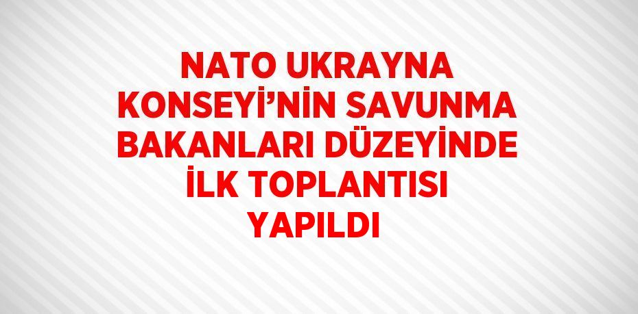 NATO UKRAYNA KONSEYİ’NİN SAVUNMA BAKANLARI DÜZEYİNDE İLK TOPLANTISI YAPILDI