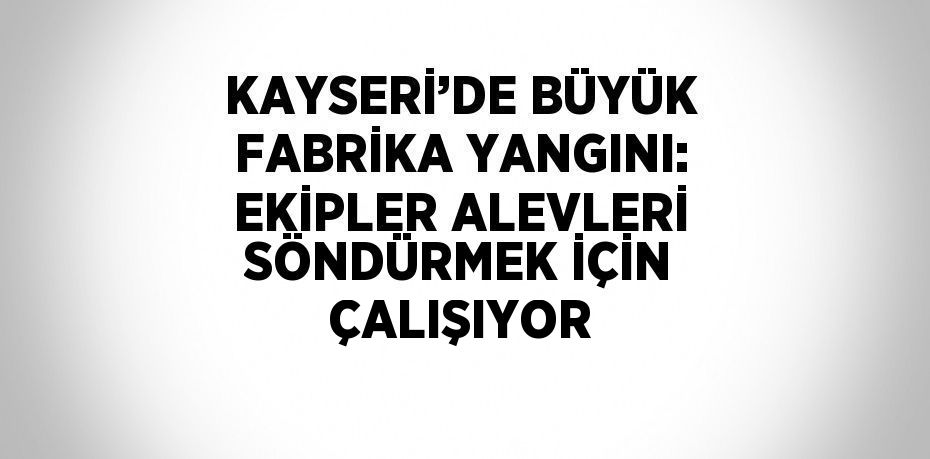 KAYSERİ’DE BÜYÜK FABRİKA YANGINI: EKİPLER ALEVLERİ SÖNDÜRMEK İÇİN ÇALIŞIYOR