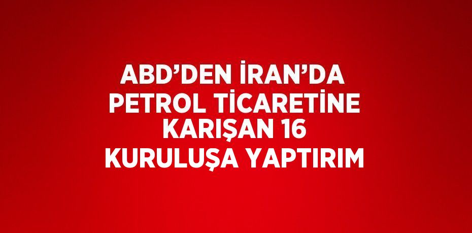 ABD’DEN İRAN’DA PETROL TİCARETİNE KARIŞAN 16 KURULUŞA YAPTIRIM