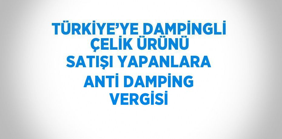 TÜRKİYE’YE DAMPİNGLİ ÇELİK ÜRÜNÜ SATIŞI YAPANLARA ANTİ DAMPİNG VERGİSİ