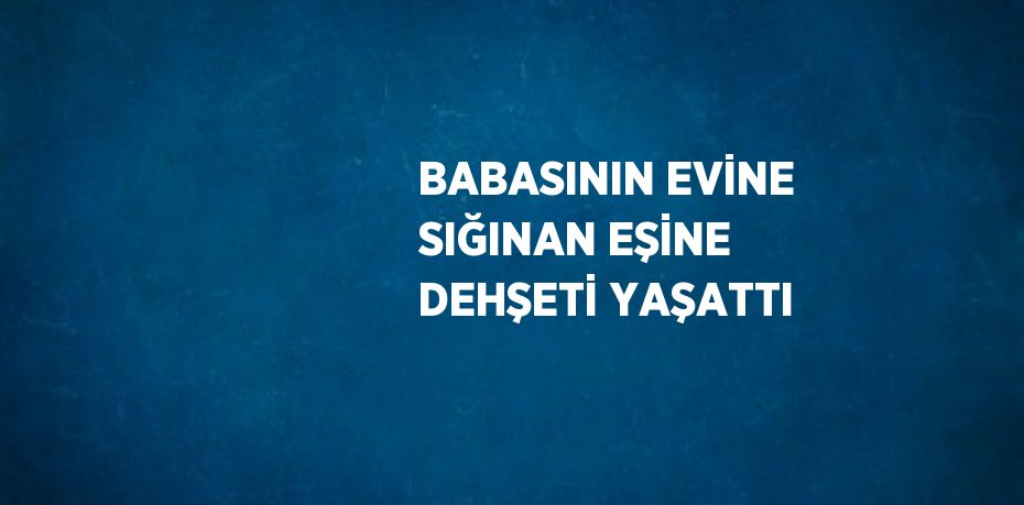 BABASININ EVİNE SIĞINAN EŞİNE DEHŞETİ YAŞATTI