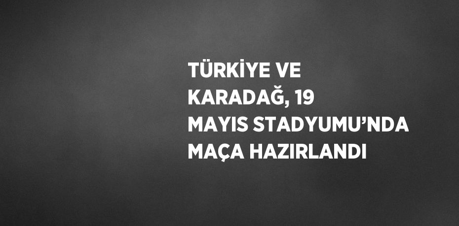 TÜRKİYE VE KARADAĞ, 19 MAYIS STADYUMU’NDA MAÇA HAZIRLANDI