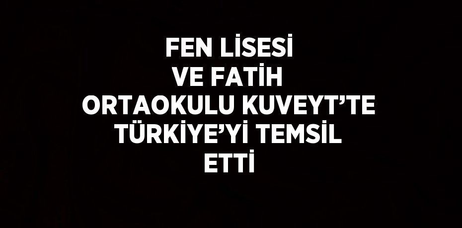 FEN LİSESİ VE FATİH ORTAOKULU KUVEYT’TE TÜRKİYE’Yİ TEMSİL ETTİ