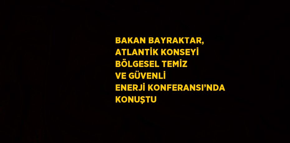 BAKAN BAYRAKTAR, ATLANTİK KONSEYİ BÖLGESEL TEMİZ VE GÜVENLİ ENERJİ KONFERANSI’NDA KONUŞTU