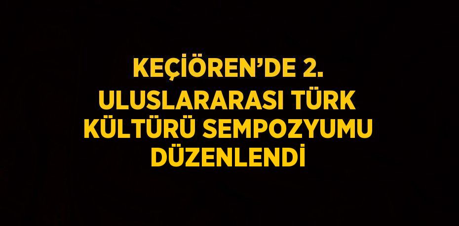 KEÇİÖREN’DE 2. ULUSLARARASI TÜRK KÜLTÜRÜ SEMPOZYUMU DÜZENLENDİ