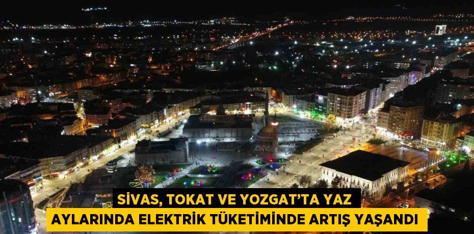 SİVAS, TOKAT VE YOZGAT’TA YAZ AYLARINDA ELEKTRİK TÜKETİMİNDE ARTIŞ YAŞANDI