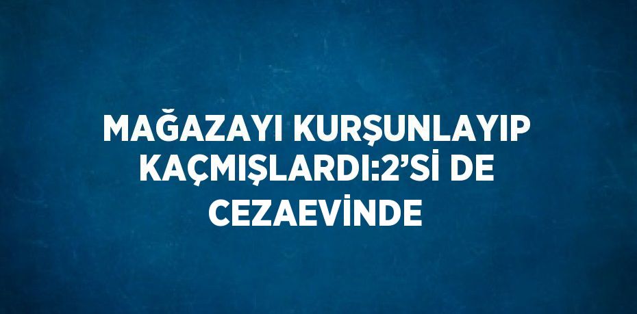 MAĞAZAYI KURŞUNLAYIP KAÇMIŞLARDI:2’Sİ DE CEZAEVİNDE