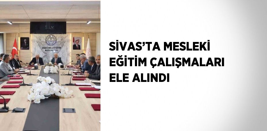 SİVAS’TA MESLEKİ EĞİTİM ÇALIŞMALARI ELE ALINDI