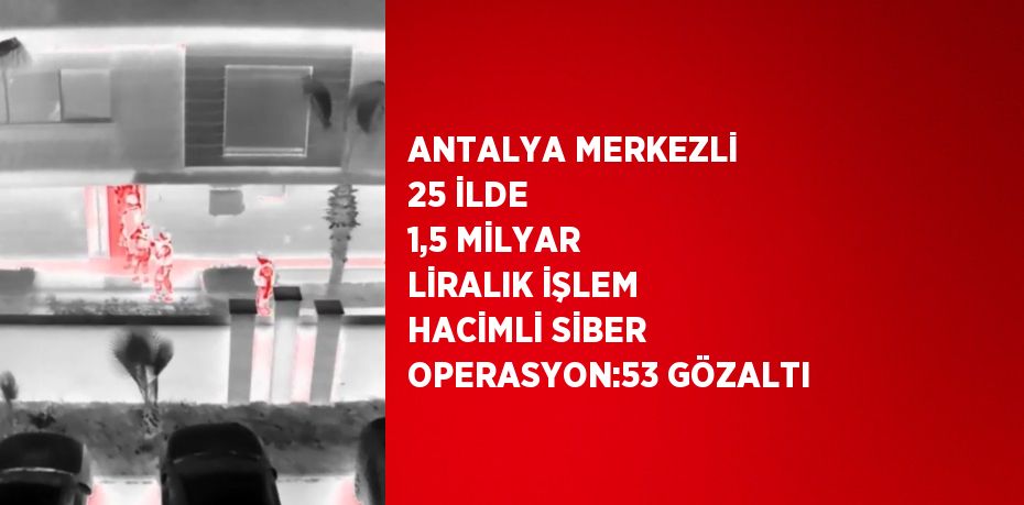 ANTALYA MERKEZLİ 25 İLDE 1,5 MİLYAR LİRALIK İŞLEM HACİMLİ SİBER OPERASYON:53 GÖZALTI