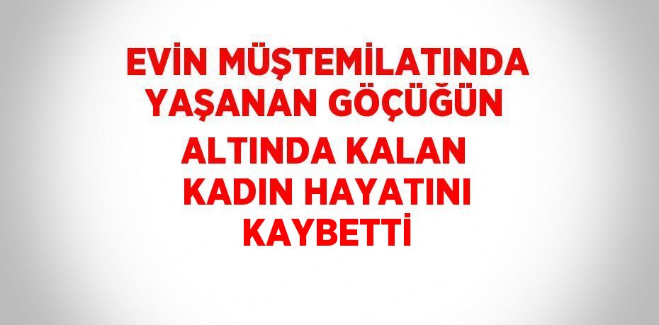 EVİN MÜŞTEMİLATINDA YAŞANAN GÖÇÜĞÜN ALTINDA KALAN KADIN HAYATINI KAYBETTİ