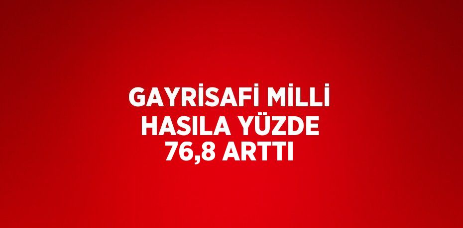 GAYRİSAFİ MİLLİ HASILA YÜZDE 76,8 ARTTI