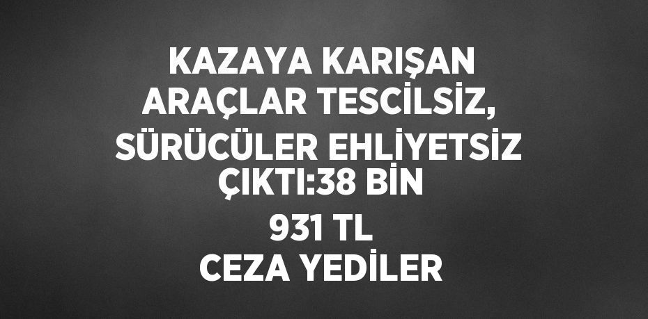 KAZAYA KARIŞAN ARAÇLAR TESCİLSİZ, SÜRÜCÜLER EHLİYETSİZ ÇIKTI:38 BİN 931 TL CEZA YEDİLER