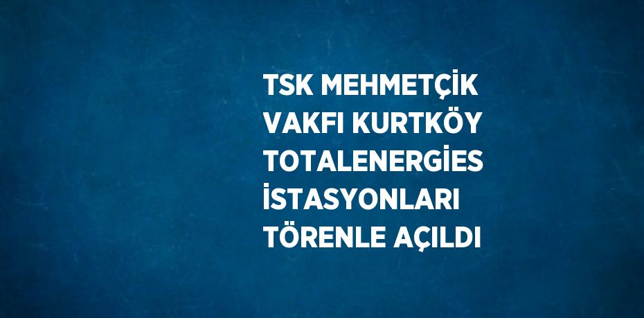 TSK MEHMETÇİK VAKFI KURTKÖY TOTALENERGİES İSTASYONLARI TÖRENLE AÇILDI