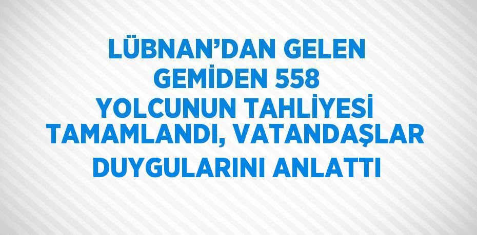 LÜBNAN’DAN GELEN GEMİDEN 558 YOLCUNUN TAHLİYESİ TAMAMLANDI, VATANDAŞLAR DUYGULARINI ANLATTI