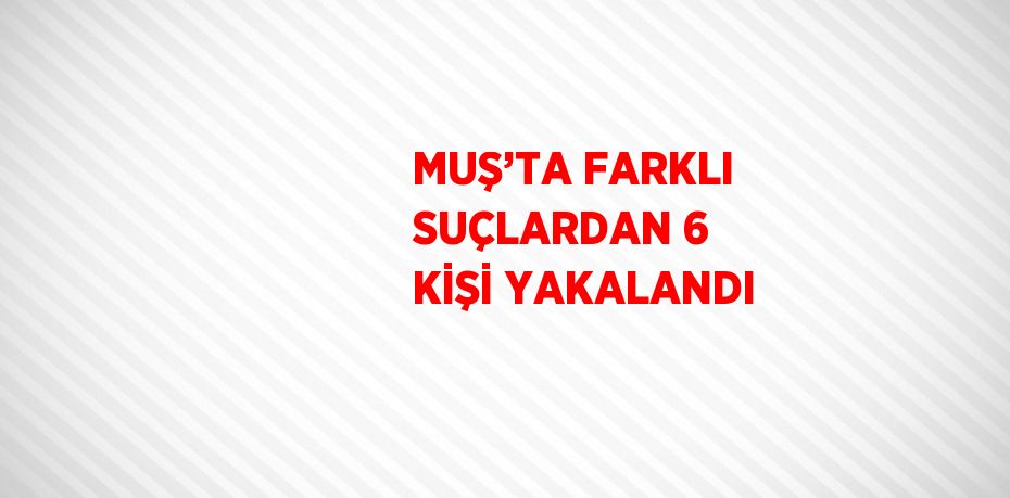 MUŞ’TA FARKLI SUÇLARDAN 6 KİŞİ YAKALANDI