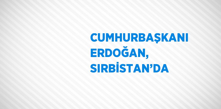 CUMHURBAŞKANI ERDOĞAN, SIRBİSTAN’DA