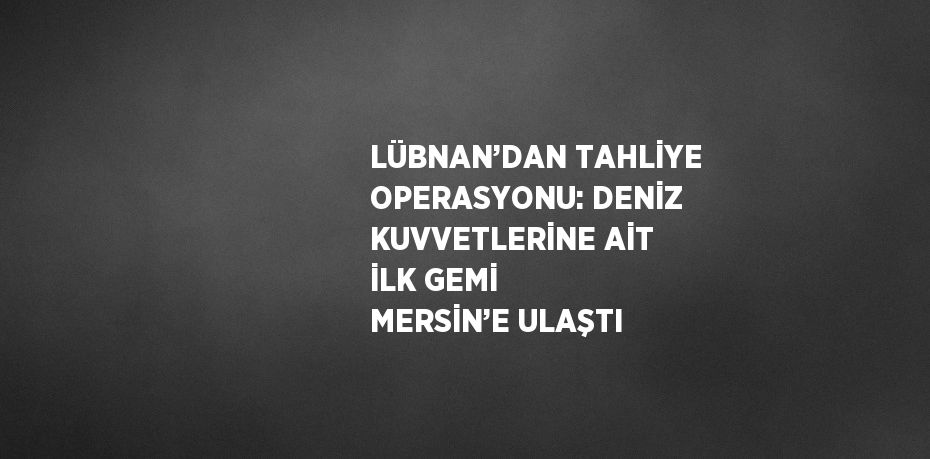 LÜBNAN’DAN TAHLİYE OPERASYONU: DENİZ KUVVETLERİNE AİT İLK GEMİ MERSİN’E ULAŞTI