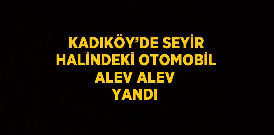 KADIKÖY’DE SEYİR HALİNDEKİ OTOMOBİL ALEV ALEV YANDI