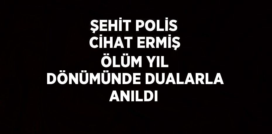 ŞEHİT POLİS CİHAT ERMİŞ ÖLÜM YIL DÖNÜMÜNDE DUALARLA ANILDI