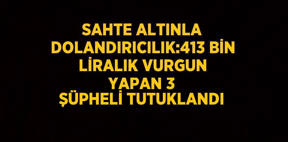 SAHTE ALTINLA DOLANDIRICILIK:413 BİN LİRALIK VURGUN YAPAN 3 ŞÜPHELİ TUTUKLANDI