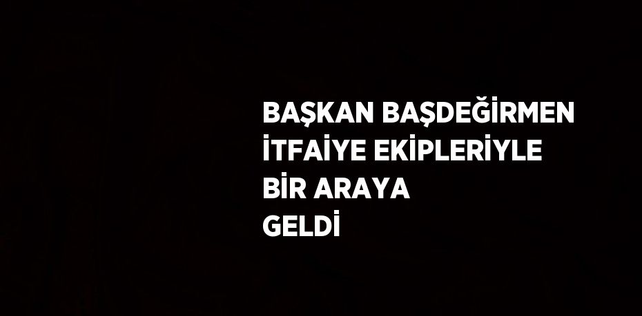 BAŞKAN BAŞDEĞİRMEN İTFAİYE EKİPLERİYLE BİR ARAYA GELDİ