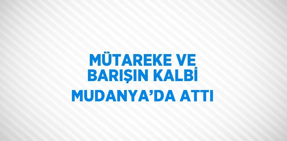 MÜTAREKE VE BARIŞIN KALBİ MUDANYA’DA ATTI