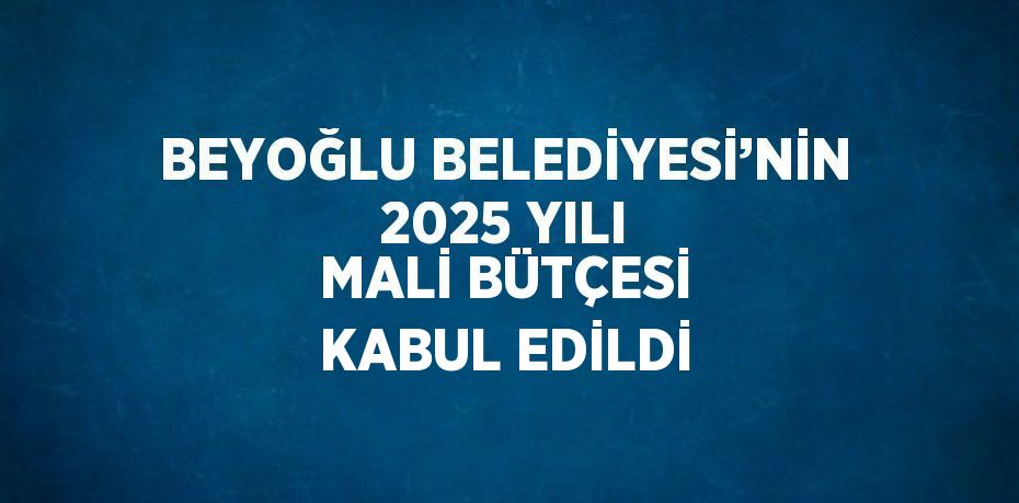 BEYOĞLU BELEDİYESİ’NİN 2025 YILI MALİ BÜTÇESİ KABUL EDİLDİ