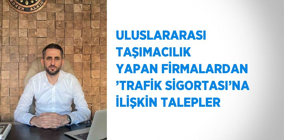 ULUSLARARASI TAŞIMACILIK YAPAN FİRMALARDAN ’TRAFİK SİGORTASI’NA İLİŞKİN TALEPLER