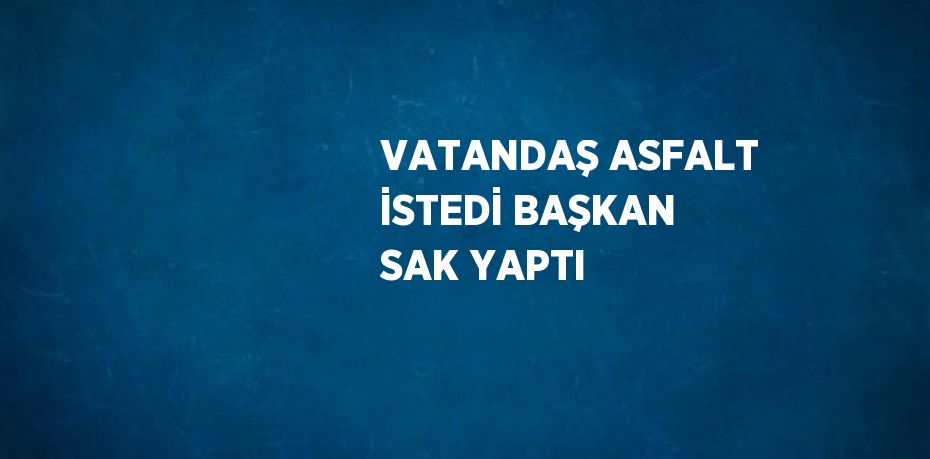 VATANDAŞ ASFALT İSTEDİ BAŞKAN SAK YAPTI