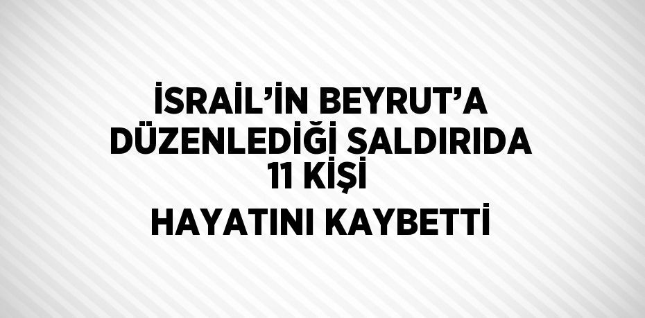 İSRAİL’İN BEYRUT’A DÜZENLEDİĞİ SALDIRIDA 11 KİŞİ HAYATINI KAYBETTİ