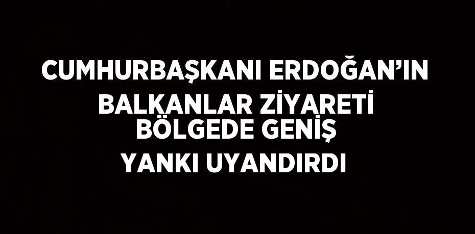 CUMHURBAŞKANI ERDOĞAN’IN BALKANLAR ZİYARETİ BÖLGEDE GENİŞ YANKI UYANDIRDI