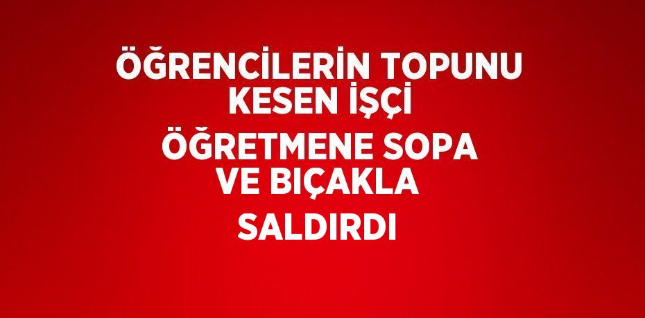 ÖĞRENCİLERİN TOPUNU KESEN İŞÇİ ÖĞRETMENE SOPA VE BIÇAKLA SALDIRDI