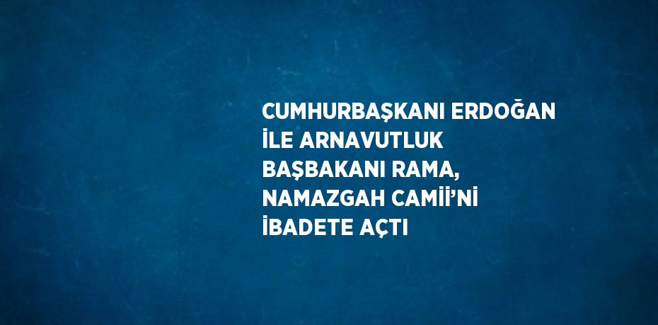 CUMHURBAŞKANI ERDOĞAN İLE ARNAVUTLUK BAŞBAKANI RAMA, NAMAZGAH CAMİİ’Nİ İBADETE AÇTI