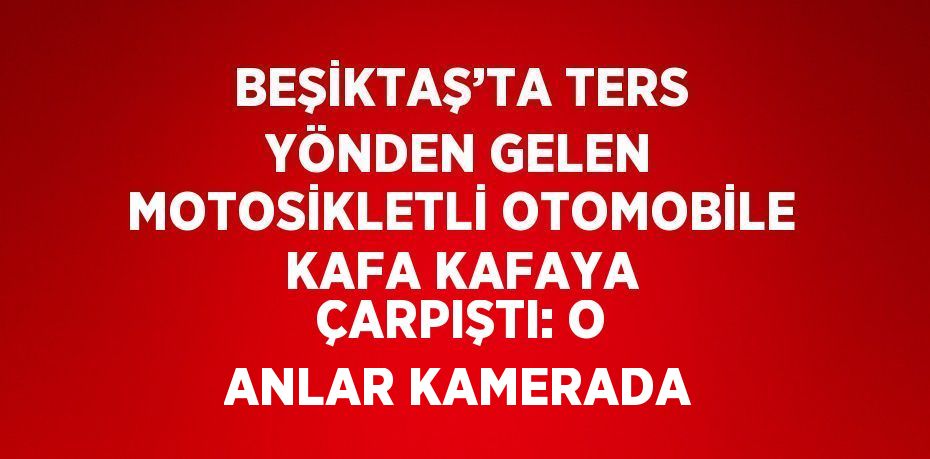 BEŞİKTAŞ’TA TERS YÖNDEN GELEN MOTOSİKLETLİ OTOMOBİLE KAFA KAFAYA ÇARPIŞTI: O ANLAR KAMERADA