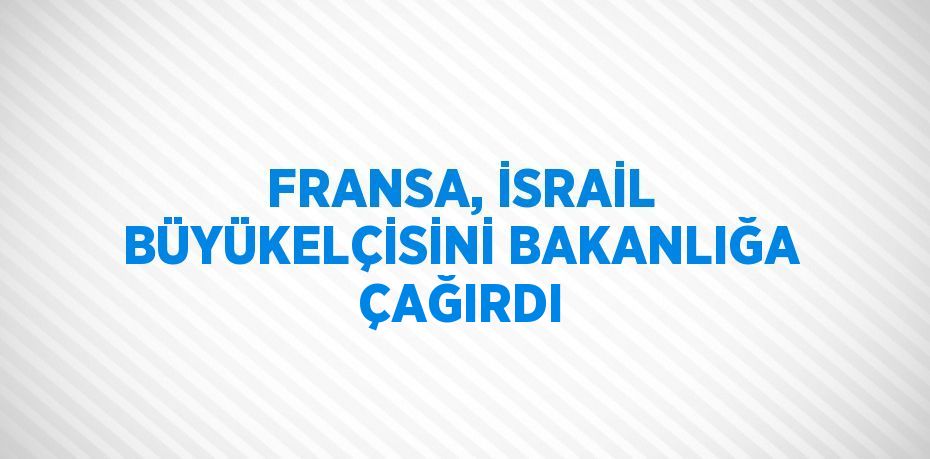 FRANSA, İSRAİL BÜYÜKELÇİSİNİ BAKANLIĞA ÇAĞIRDI