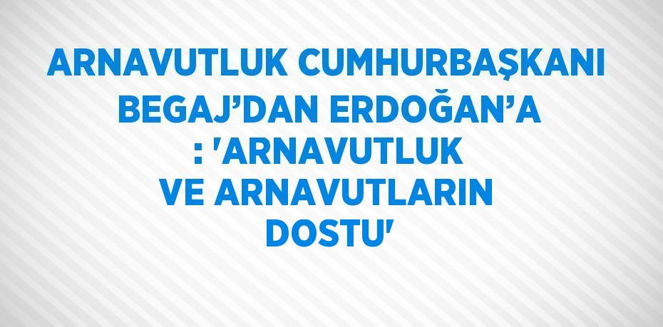 ARNAVUTLUK CUMHURBAŞKANI BEGAJ’DAN ERDOĞAN’A : 'ARNAVUTLUK VE ARNAVUTLARIN DOSTU'