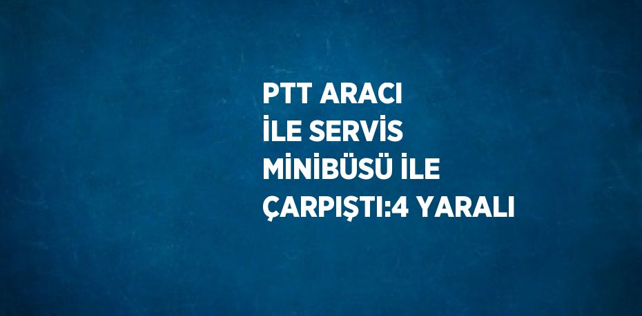 PTT ARACI İLE SERVİS MİNİBÜSÜ İLE ÇARPIŞTI:4 YARALI