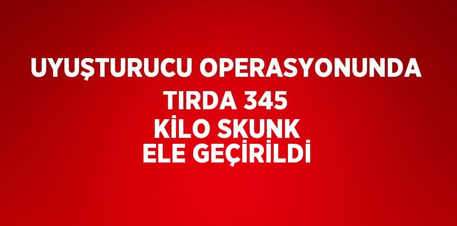 UYUŞTURUCU OPERASYONUNDA TIRDA 345 KİLO SKUNK ELE GEÇİRİLDİ