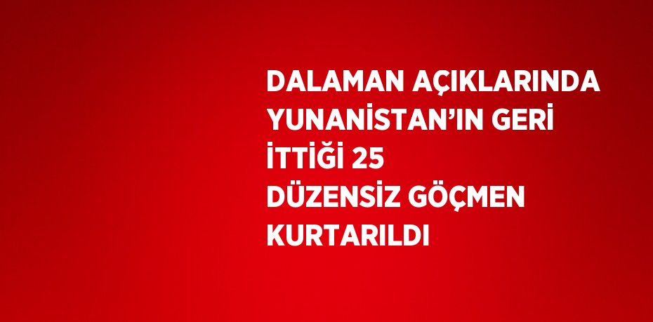 DALAMAN AÇIKLARINDA YUNANİSTAN’IN GERİ İTTİĞİ 25 DÜZENSİZ GÖÇMEN KURTARILDI