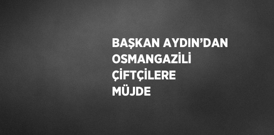 BAŞKAN AYDIN’DAN OSMANGAZİLİ ÇİFTÇİLERE MÜJDE