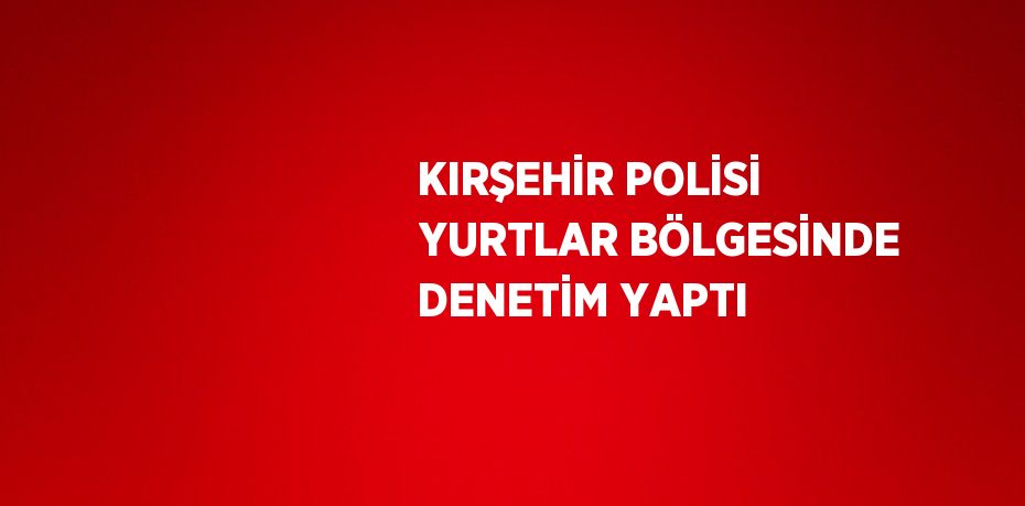 KIRŞEHİR POLİSİ YURTLAR BÖLGESİNDE DENETİM YAPTI