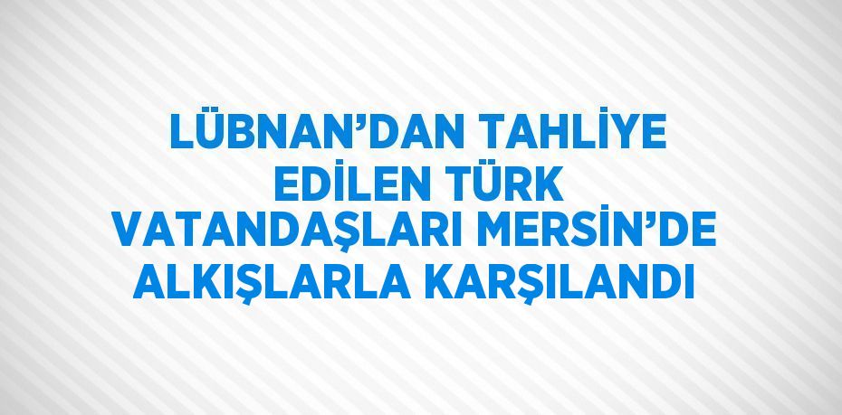 LÜBNAN’DAN TAHLİYE EDİLEN TÜRK VATANDAŞLARI MERSİN’DE ALKIŞLARLA KARŞILANDI